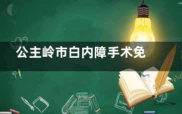 公主岭市白内障手术免费政策2025年揭晓:延续省级"光明行"项目，自费顾客费用约4200-7800元起